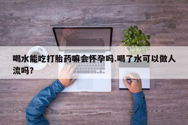 网上卖流产药联系方式，喝水能吃打胎药嘛会怀孕吗.喝了水可以做人流吗？