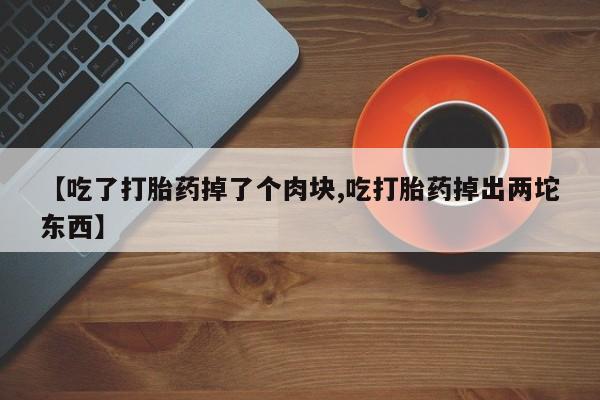 网上卖流产药联系方式，【吃了打胎药掉了个肉块,吃打胎药掉出两坨东西】