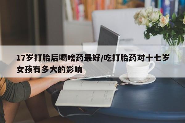 网上卖流产药联系方式，17岁打胎后喝啥药最好/吃打胎药对十七岁女孩有多大的影响