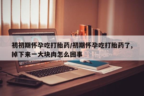 网上卖流产药联系方式，初初期怀孕吃打胎药/初期怀孕吃打胎药了,掉下来一大块肉怎么回事