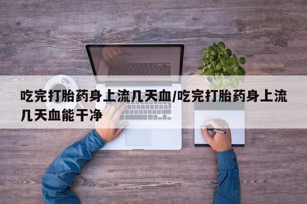 网上卖流产药联系方式，吃完打胎药身上流几天血/吃完打胎药身上流几天血能干净