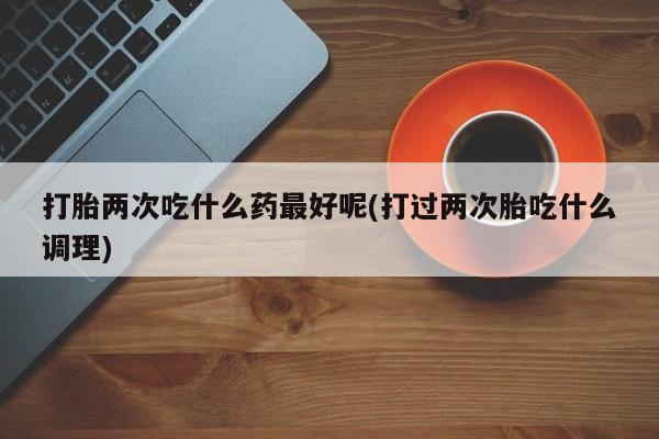 网上卖流产药联系方式，打胎两次吃什么药最好呢(打过两次胎吃什么调理)