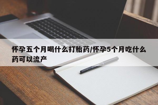 网上卖流产药联系方式，怀孕五个月喝什么打胎药/怀孕5个月吃什么药可以流产