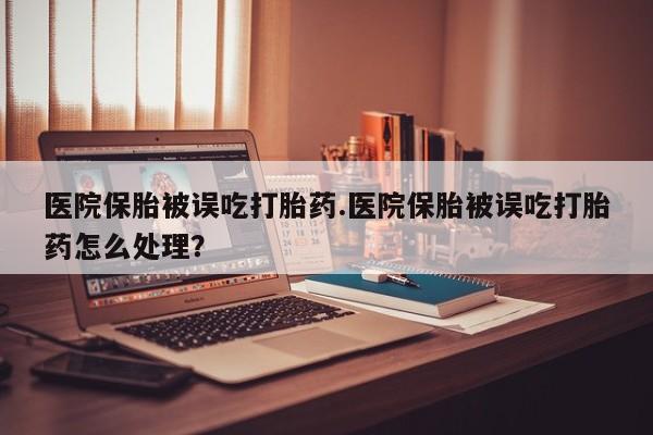网上卖流产药联系方式，医院保胎被误吃打胎药.医院保胎被误吃打胎药怎么处理？