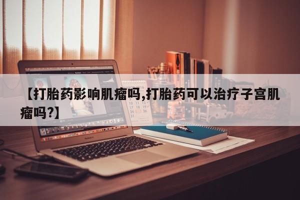 网上卖流产药联系方式，【打胎药影响肌瘤吗,打胎药可以治疗子宫肌瘤吗?】
