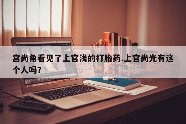 网上卖流产药联系方式，宫尚角看见了上官浅的打胎药.上官尚光有这个人吗？