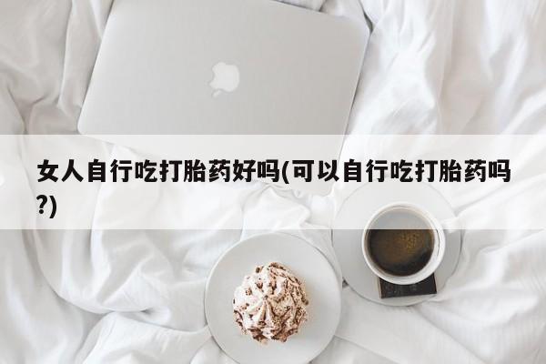 网上卖流产药联系方式，女人自行吃打胎药好吗(可以自行吃打胎药吗?)