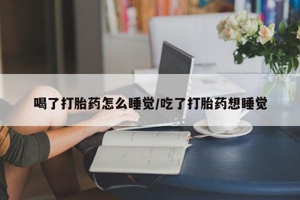 网上卖流产药联系方式，喝了打胎药怎么睡觉/吃了打胎药想睡觉
