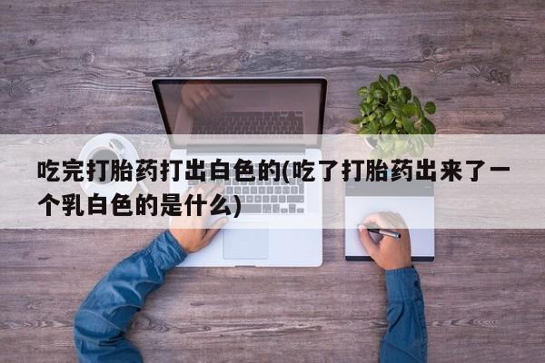 网上卖流产药联系方式，吃完打胎药打出白色的(吃了打胎药出来了一个乳白色的是什么)