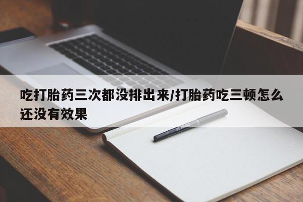 网上卖流产药联系方式，吃打胎药三次都没排出来/打胎药吃三顿怎么还没有效果