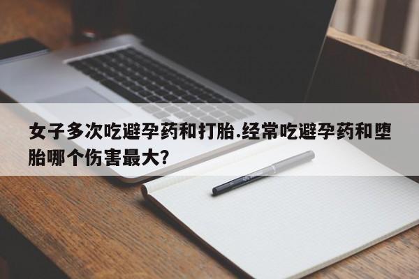 网上卖流产药联系方式，女子多次吃避孕药和打胎.经常吃避孕药和堕胎哪个伤害最大？