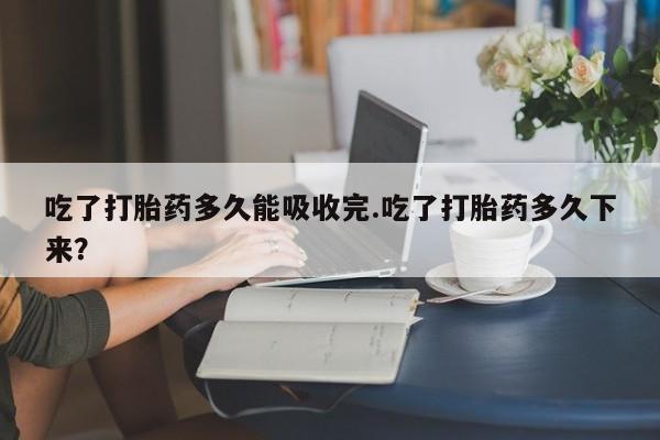 网上卖流产药联系方式，吃了打胎药多久能吸收完.吃了打胎药多久下来？