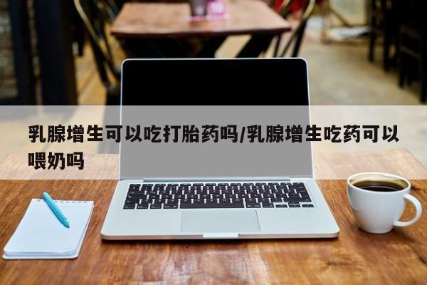 网上卖流产药联系方式，乳腺增生可以吃打胎药吗/乳腺增生吃药可以喂奶吗