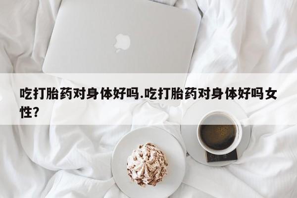 网上卖流产药联系方式,吃打胎药对身体好吗.吃打胎药对身体好吗女性?