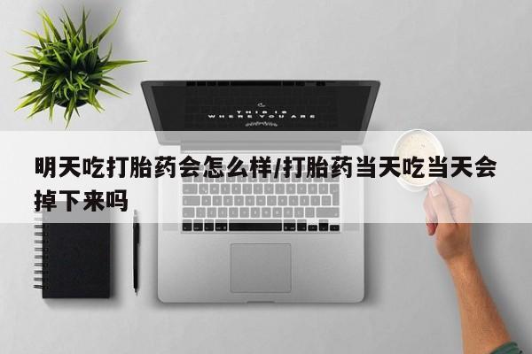 网上卖流产药联系方式，明天吃打胎药会怎么样/打胎药当天吃当天会掉下来吗
